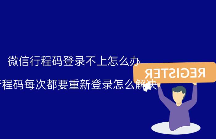 微信行程码登录不上怎么办 行程码每次都要重新登录怎么解决？